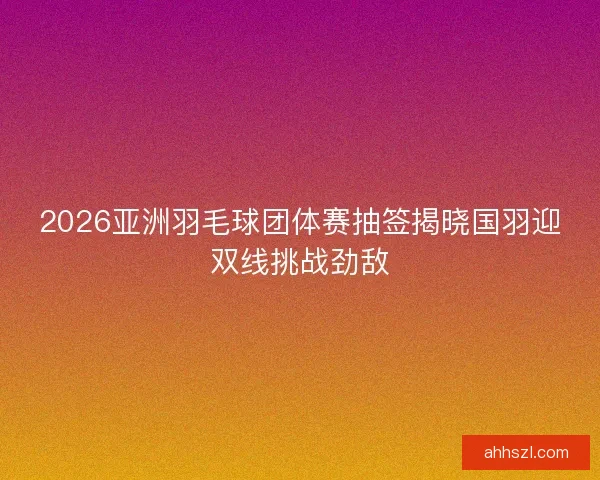 2026亚洲羽毛球团体赛抽签揭晓国羽迎双线挑战劲敌