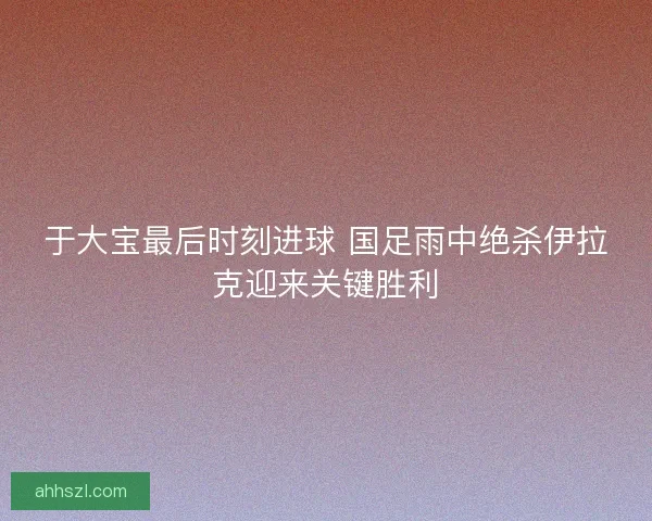 于大宝最后时刻进球 国足雨中绝杀伊拉克迎来关键胜利