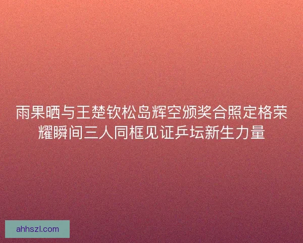 雨果晒与王楚钦松岛辉空颁奖合照定格荣耀瞬间三人同框见证乒坛新生力量