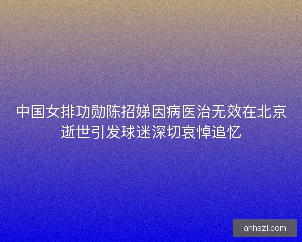中国女排功勋陈招娣因病医治无效在北京逝世引发球迷深切哀悼追忆
